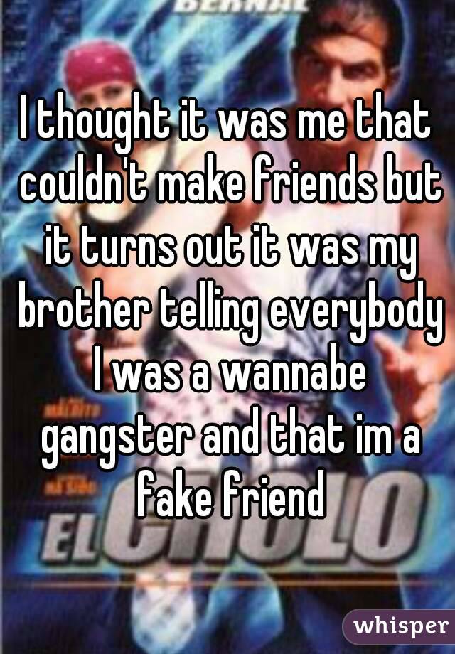 I thought it was me that couldn't make friends but it turns out it was my brother telling everybody I was a wannabe gangster and that im a fake friend