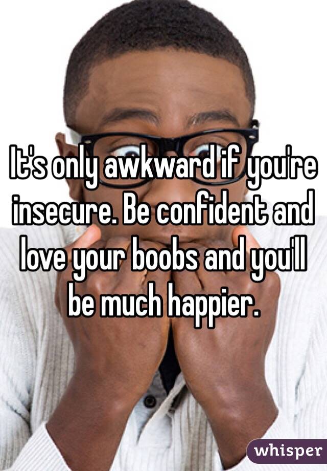 It's only awkward if you're insecure. Be confident and love your boobs and you'll be much happier. 
