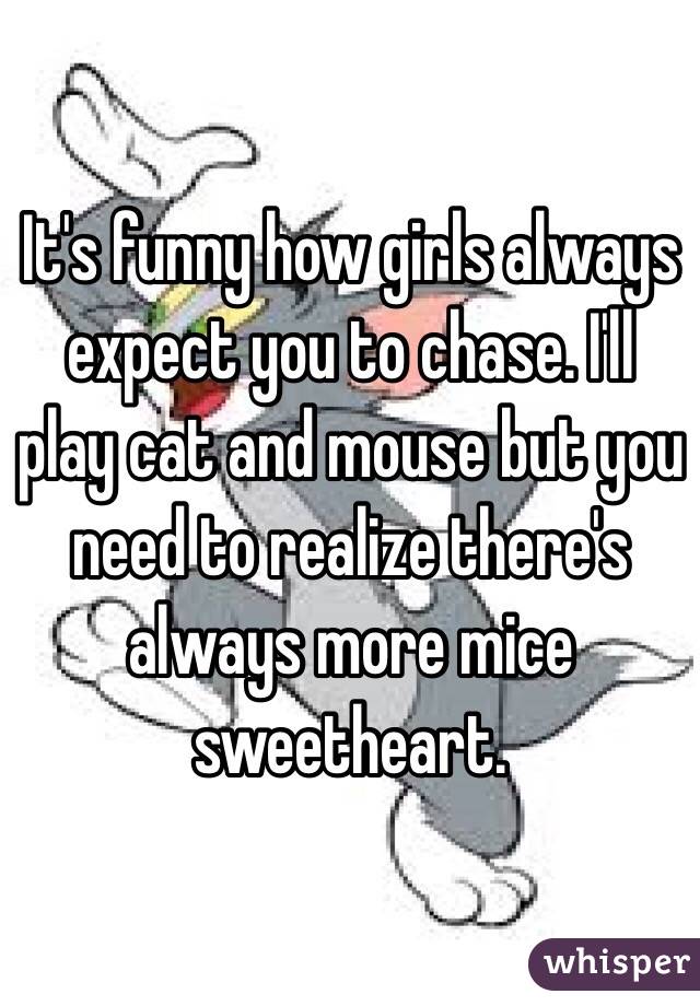 It's funny how girls always expect you to chase. I'll play cat and mouse but you need to realize there's always more mice sweetheart. 