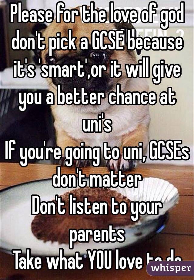 Please for the love of god don't pick a GCSE because it's 'smart',or it will give you a better chance at uni's
If you're going to uni, GCSEs don't matter
Don't listen to your parents
Take what YOU love to do