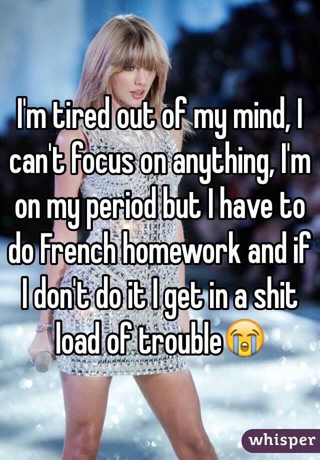 I'm tired out of my mind, I can't focus on anything, I'm on my period but I have to do French homework and if I don't do it I get in a shit load of trouble😭