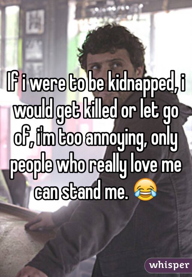 If i were to be kidnapped, i would get killed or let go of, i'm too annoying, only people who really love me can stand me. 😂