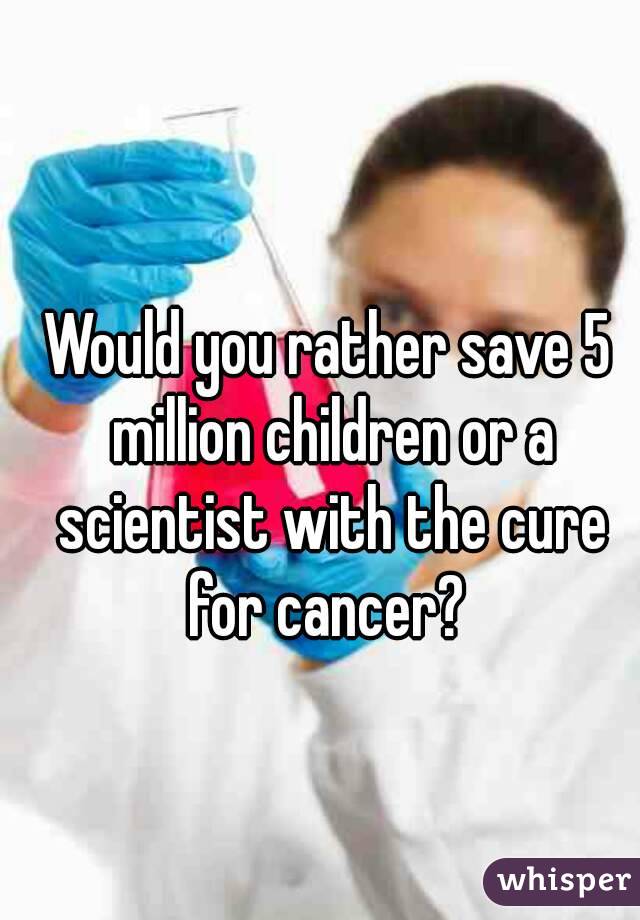 Would you rather save 5 million children or a scientist with the cure for cancer? 