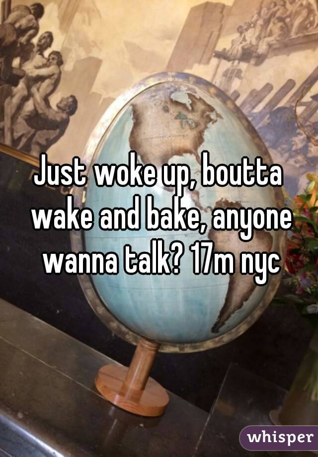 Just woke up, boutta wake and bake, anyone wanna talk? 17m nyc
