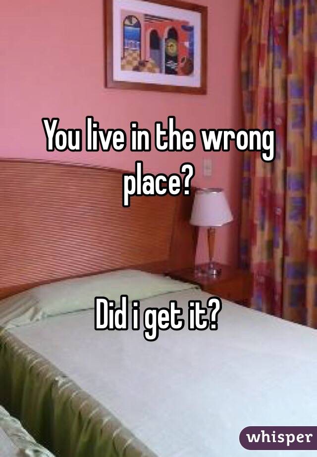 You live in the wrong place?


Did i get it?