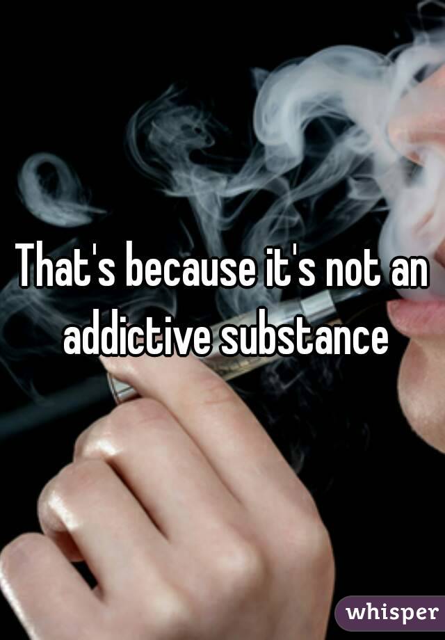 That's because it's not an addictive substance