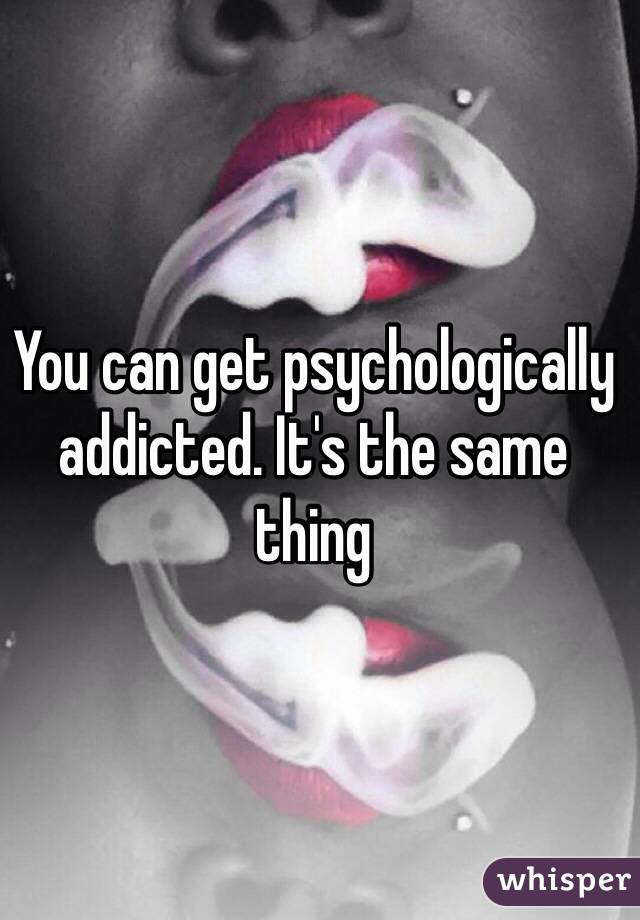 You can get psychologically addicted. It's the same thing