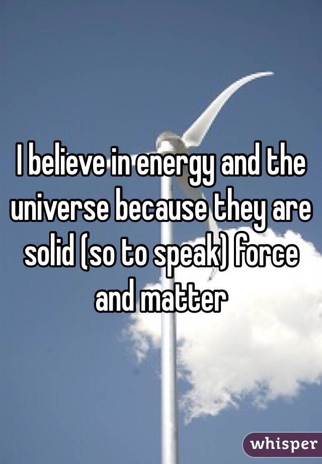 I believe in energy and the universe because they are solid (so to speak) force and matter