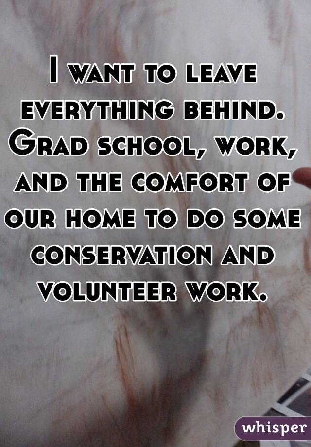 I want to leave everything behind. Grad school, work, and the comfort of our home to do some conservation and volunteer work. 