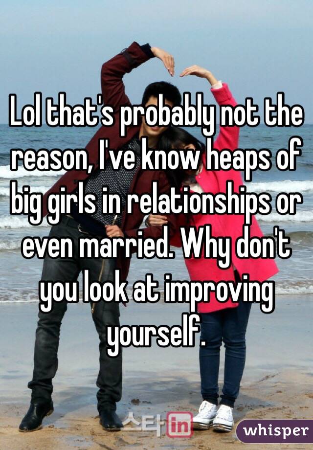 Lol that's probably not the reason, I've know heaps of big girls in relationships or  even married. Why don't you look at improving yourself.