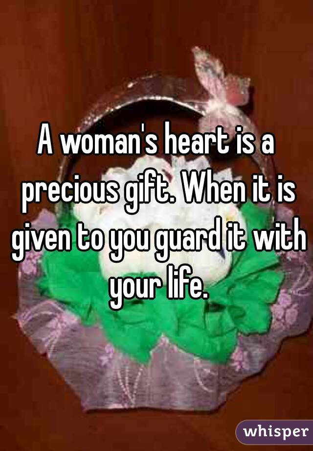 A woman's heart is a precious gift. When it is given to you guard it with your life.