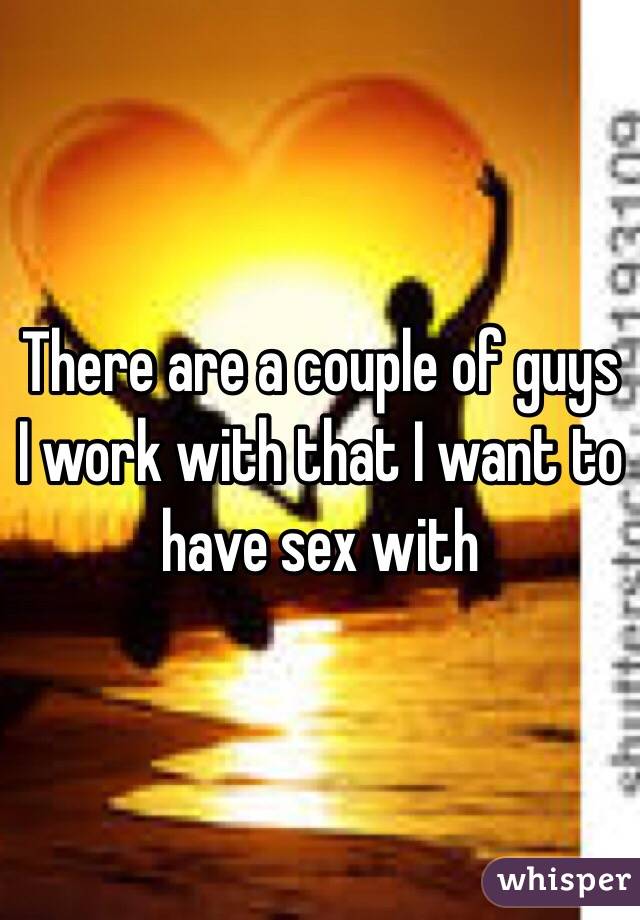 There are a couple of guys I work with that I want to have sex with 