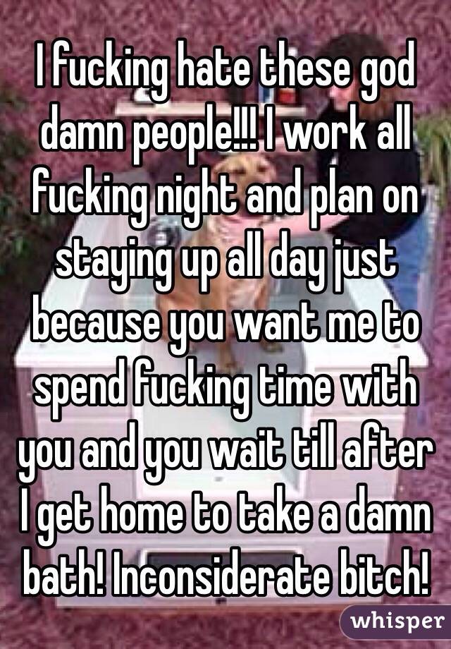 I fucking hate these god damn people!!! I work all fucking night and plan on staying up all day just because you want me to spend fucking time with you and you wait till after I get home to take a damn bath! Inconsiderate bitch!