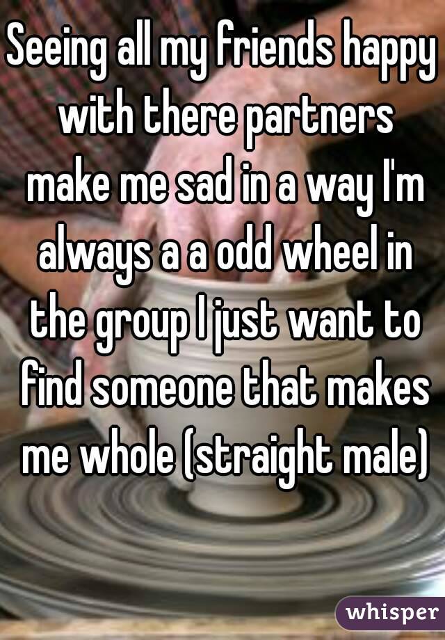 Seeing all my friends happy with there partners make me sad in a way I'm always a a odd wheel in the group I just want to find someone that makes me whole (straight male)