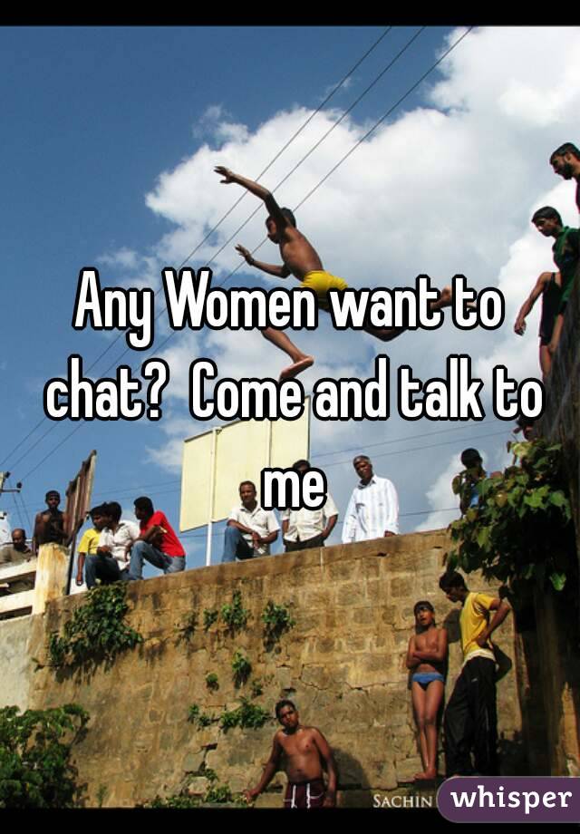 Any Women want to chat?  Come and talk to me