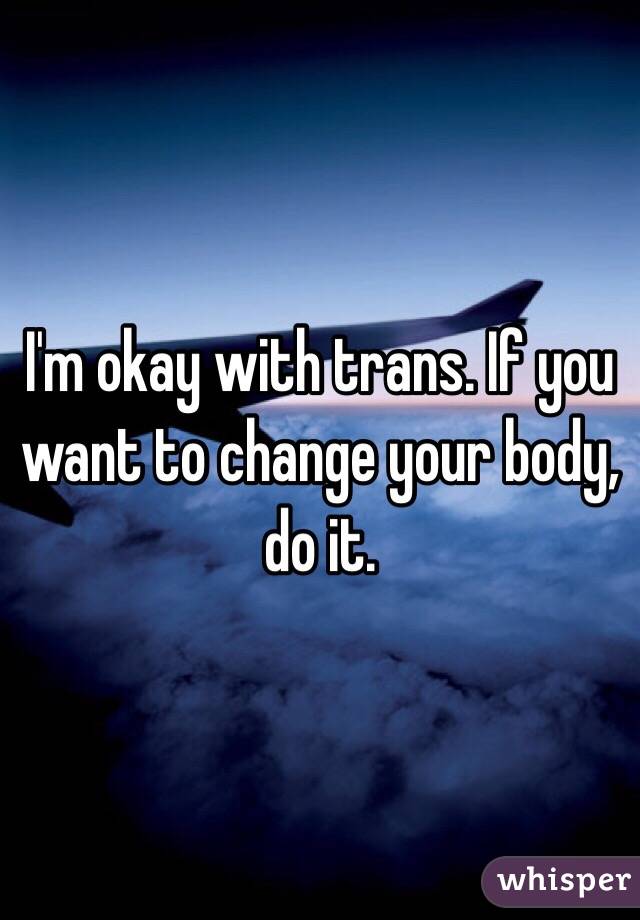 I'm okay with trans. If you want to change your body, do it. 