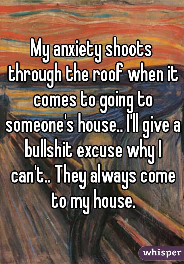 My anxiety shoots through the roof when it comes to going to someone's house.. I'll give a bullshit excuse why I can't.. They always come to my house.