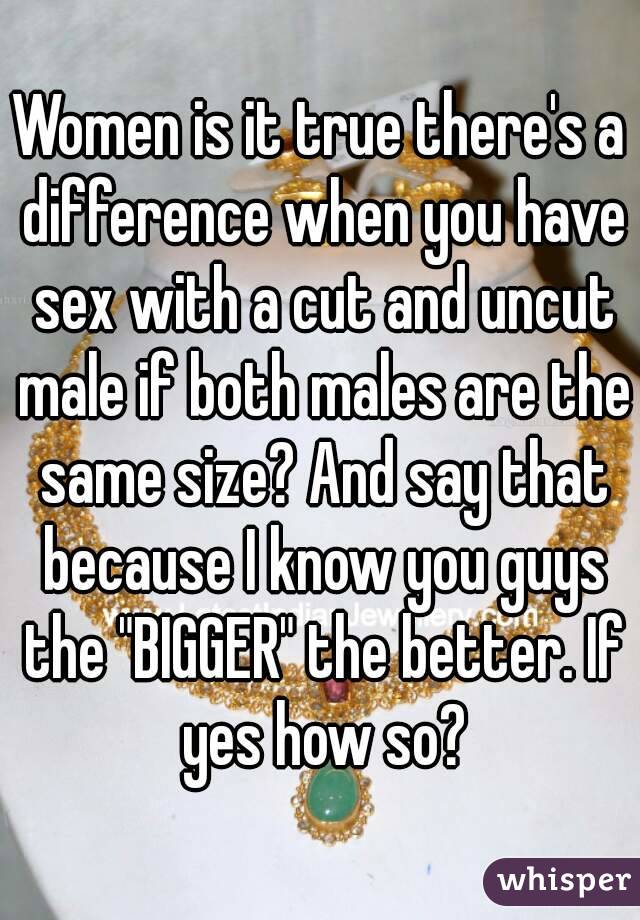 Women is it true there's a difference when you have sex with a cut and uncut male if both males are the same size? And say that because I know you guys the "BIGGER" the better. If yes how so?