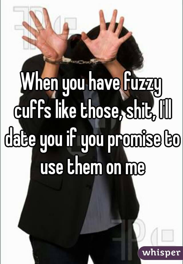 When you have fuzzy cuffs like those, shit, I'll date you if you promise to use them on me