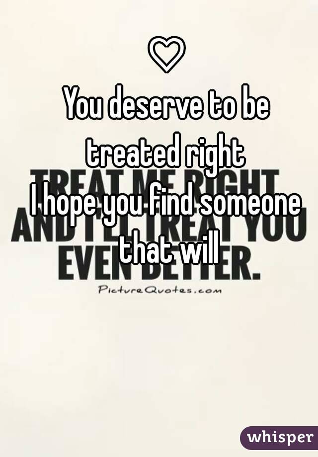 ♡
You deserve to be treated right 
I hope you find someone that will