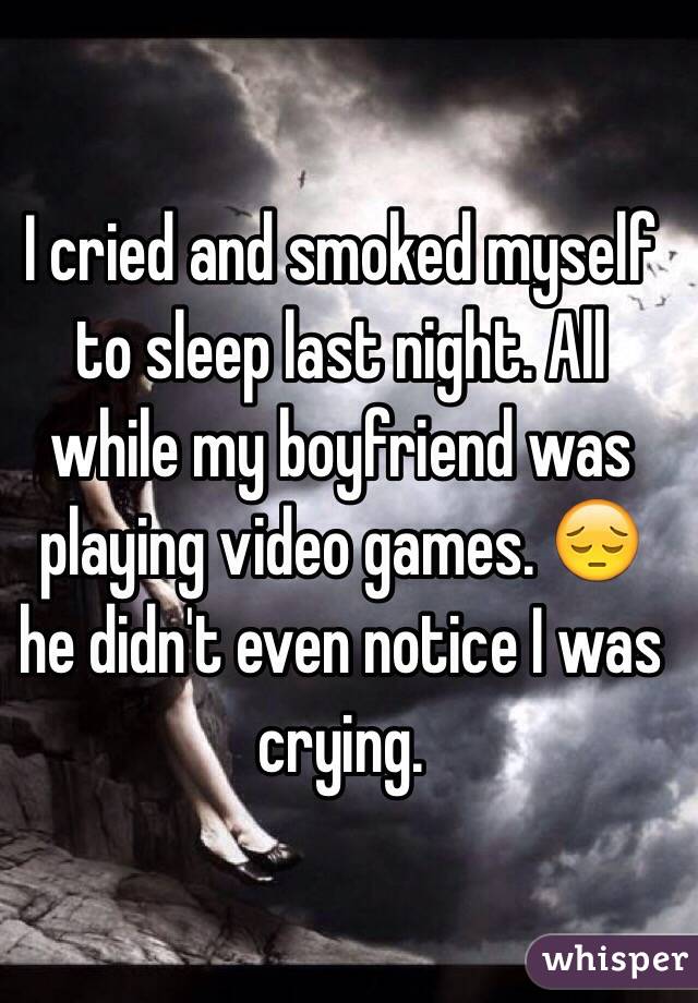 I cried and smoked myself to sleep last night. All while my boyfriend was playing video games. 😔 he didn't even notice I was crying. 