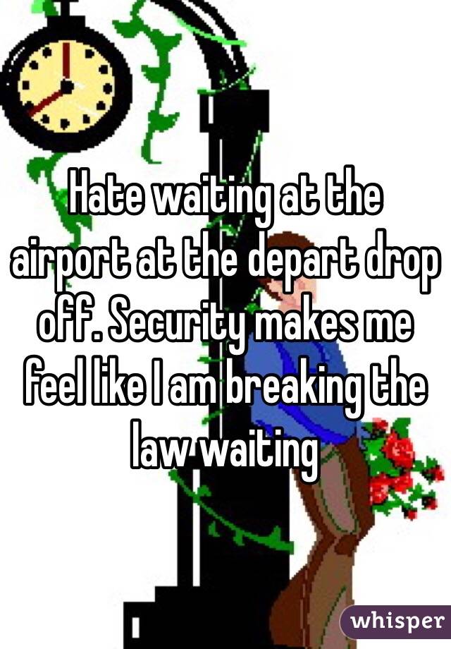 Hate waiting at the airport at the depart drop off. Security makes me feel like I am breaking the law waiting 