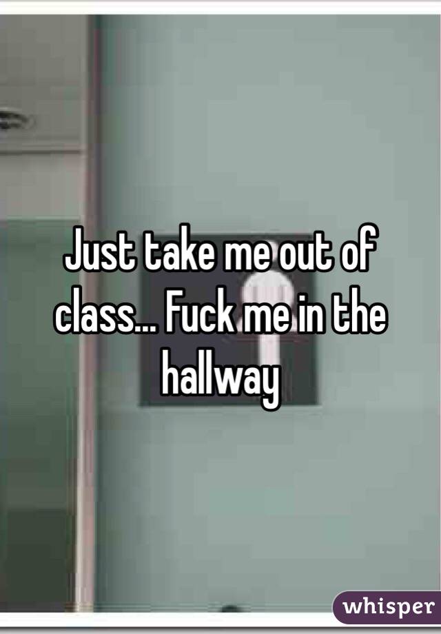 Just take me out of class... Fuck me in the hallway 