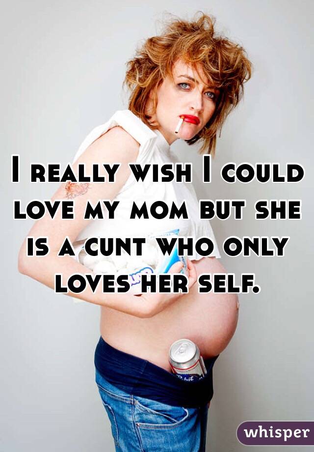 I really wish I could love my mom but she is a cunt who only loves her self. 