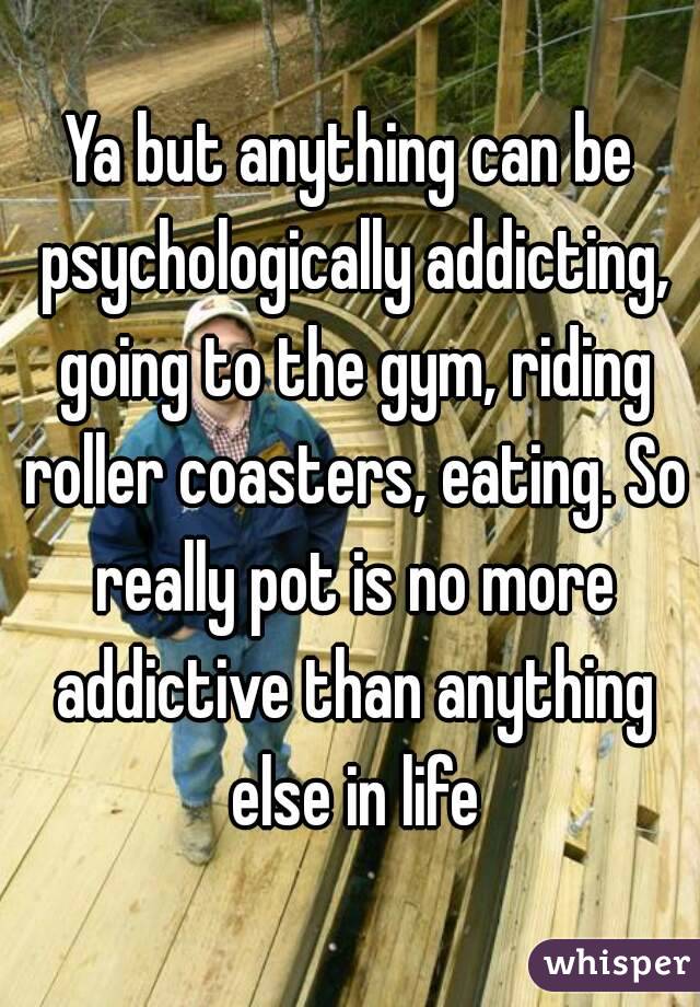Ya but anything can be psychologically addicting, going to the gym, riding roller coasters, eating. So really pot is no more addictive than anything else in life