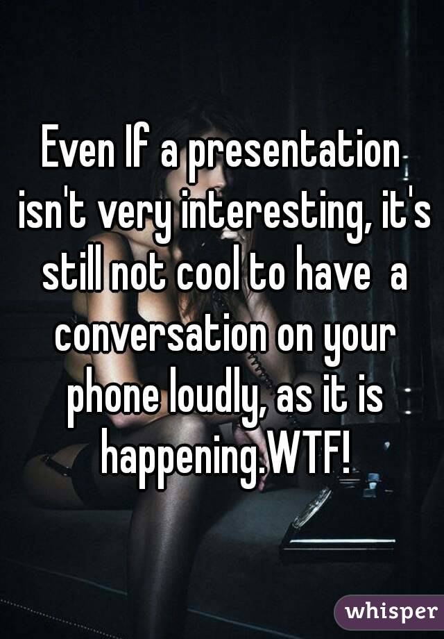 Even If a presentation isn't very interesting, it's still not cool to have  a conversation on your phone loudly, as it is happening.WTF!