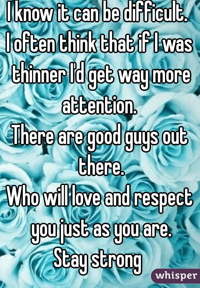 I know it can be difficult. 
I often think that if I was thinner I'd get way more attention. 
There are good guys out there.
Who will love and respect you just as you are.
Stay strong 