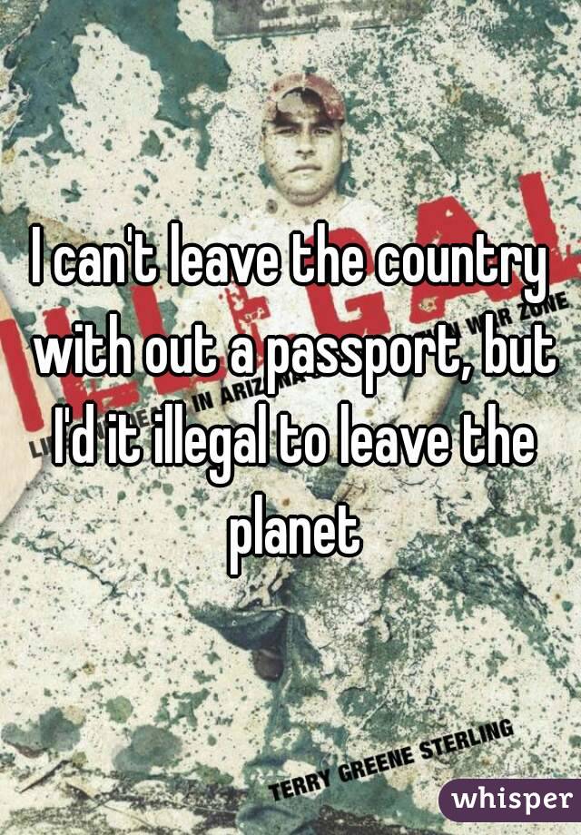 I can't leave the country with out a passport, but I'd it illegal to leave the planet