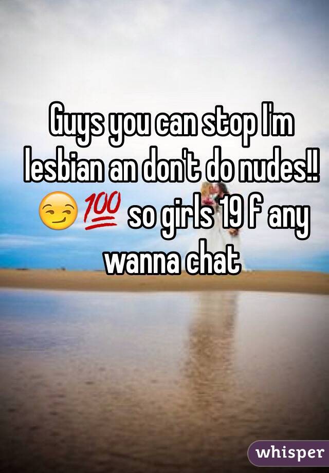 Guys you can stop I'm lesbian an don't do nudes!!😏💯 so girls 19 f any wanna chat