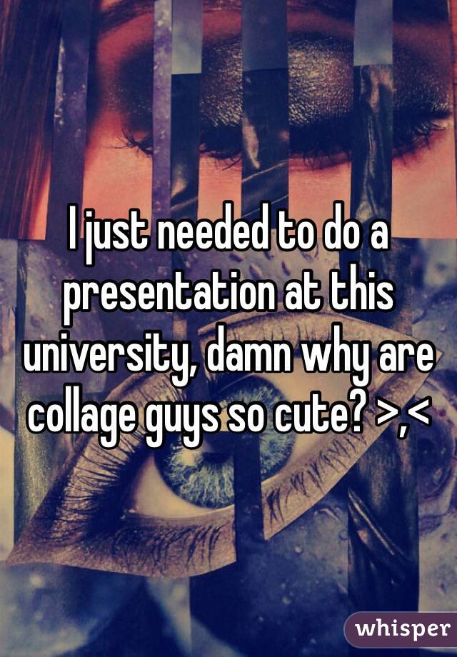 I just needed to do a presentation at this university, damn why are collage guys so cute? >,<