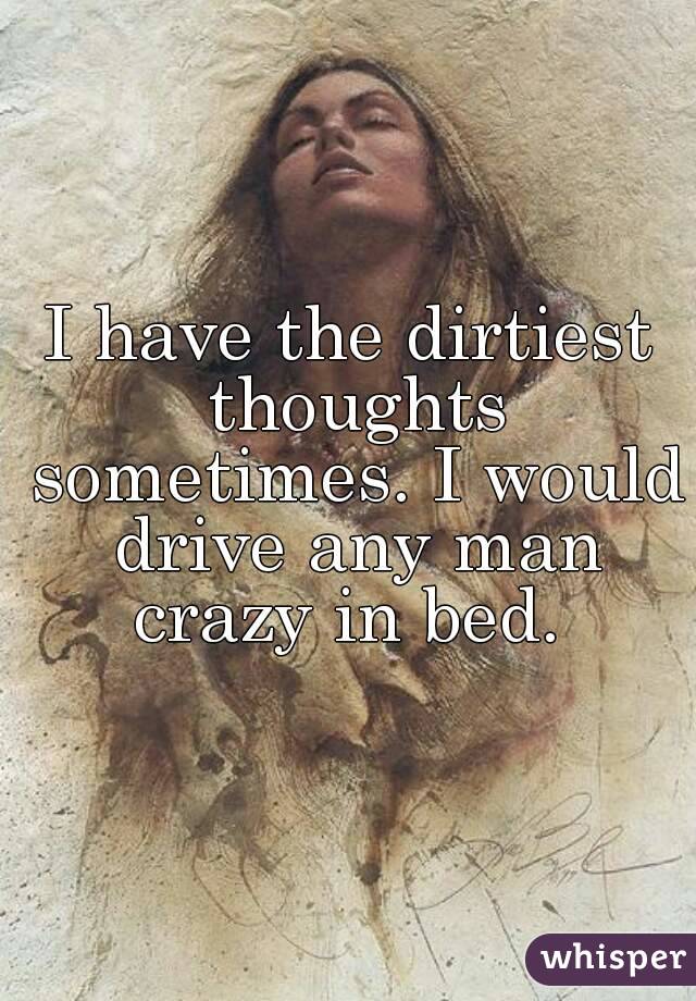 I have the dirtiest thoughts sometimes. I would drive any man crazy in bed. 