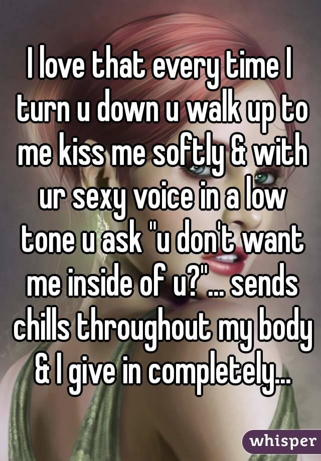 I love that every time I turn u down u walk up to me kiss me softly & with ur sexy voice in a low tone u ask "u don't want me inside of u?"... sends chills throughout my body & I give in completely...