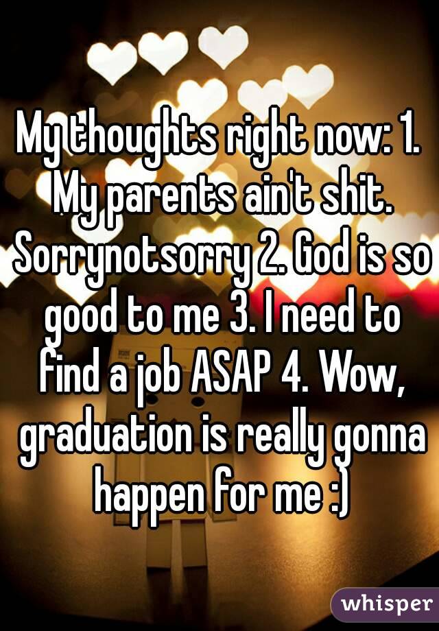 My thoughts right now: 1. My parents ain't shit. Sorrynotsorry 2. God is so good to me 3. I need to find a job ASAP 4. Wow, graduation is really gonna happen for me :)