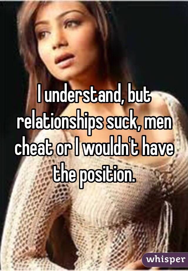 I understand, but relationships suck, men cheat or I wouldn't have the position. 