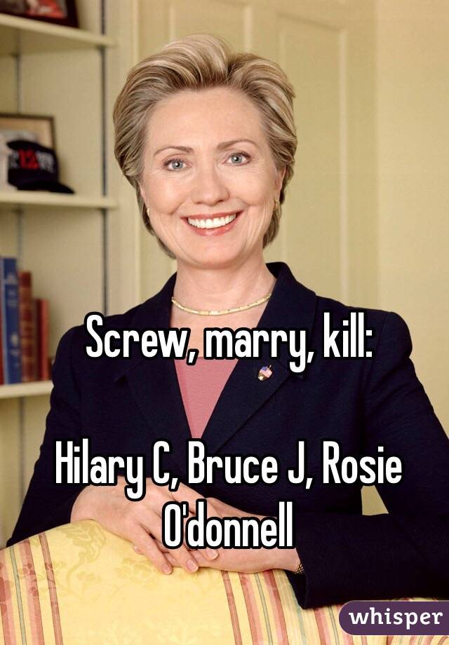 Screw, marry, kill:

Hilary C, Bruce J, Rosie O'donnell 
