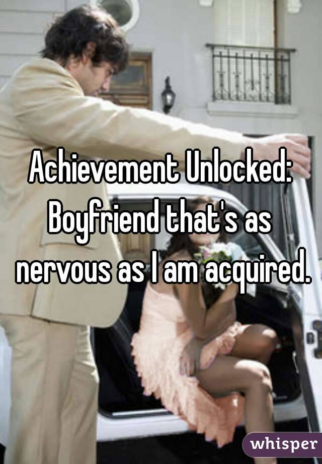 Achievement Unlocked:
Boyfriend that's as nervous as I am acquired.