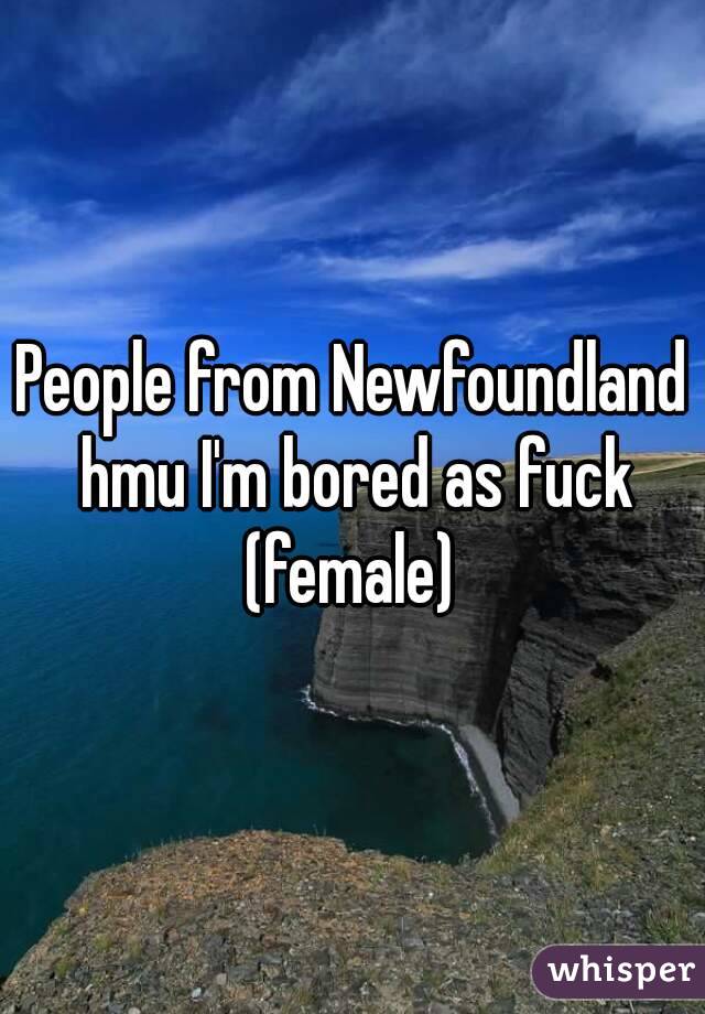 People from Newfoundland hmu I'm bored as fuck (female) 