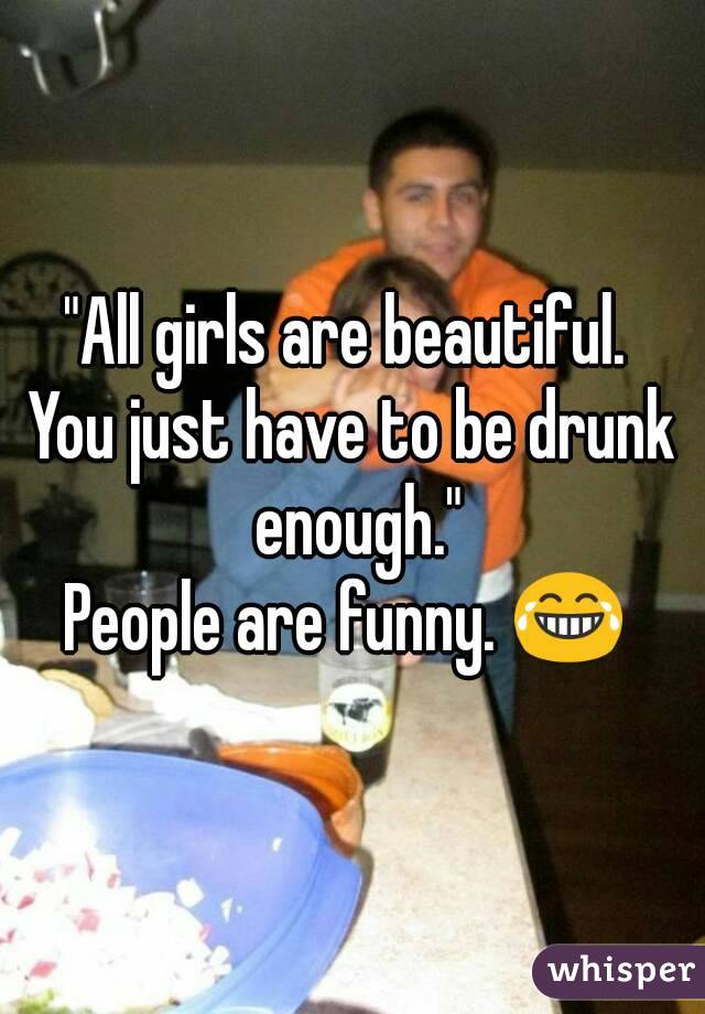 "All girls are beautiful. 
You just have to be drunk enough."
People are funny. 😂 