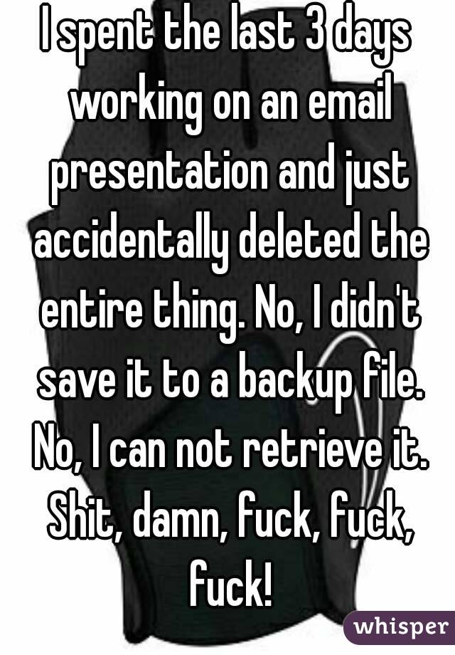 I spent the last 3 days working on an email presentation and just accidentally deleted the entire thing. No, I didn't save it to a backup file. No, I can not retrieve it. Shit, damn, fuck, fuck, fuck!