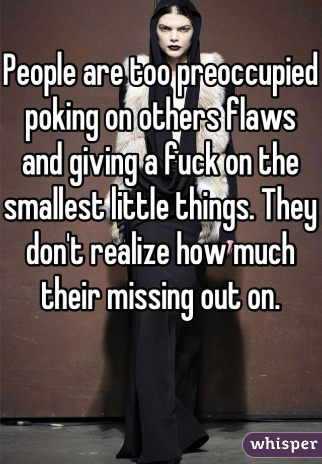People are too preoccupied poking on others flaws and giving a fuck on the smallest little things. They don't realize how much their missing out on. 