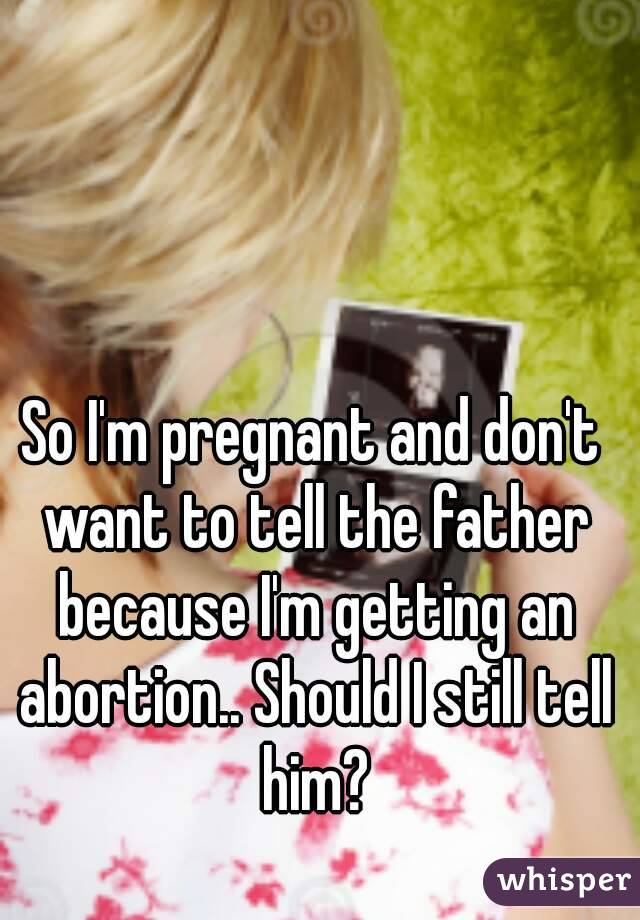 So I'm pregnant and don't want to tell the father because I'm getting an abortion.. Should I still tell him?