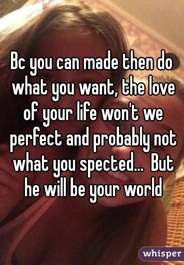 Bc you can made then do what you want, the love of your life won't we perfect and probably not what you spected...  But he will be your world