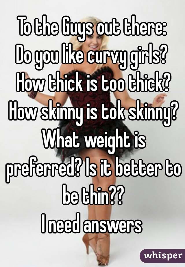 To the Guys out there:
Do you like curvy girls? How thick is too thick? How skinny is tok skinny? What weight is preferred? Is it better to be thin??
I need answers