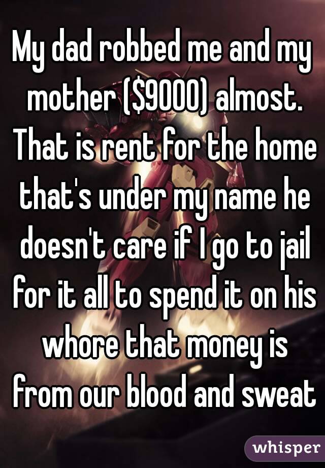 My dad robbed me and my mother ($9000) almost. That is rent for the home that's under my name he doesn't care if I go to jail for it all to spend it on his whore that money is from our blood and sweat