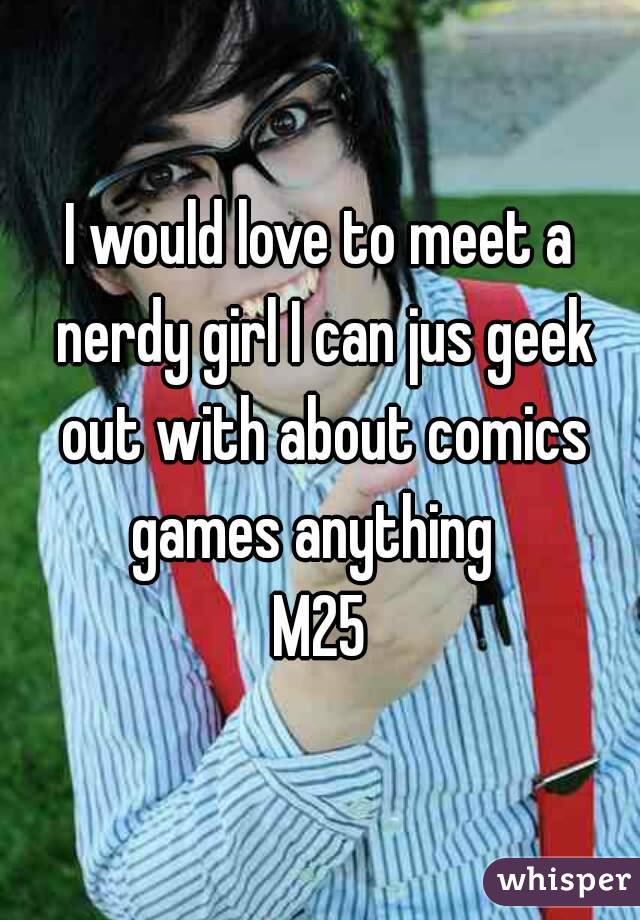 I would love to meet a nerdy girl I can jus geek out with about comics games anything  
M25