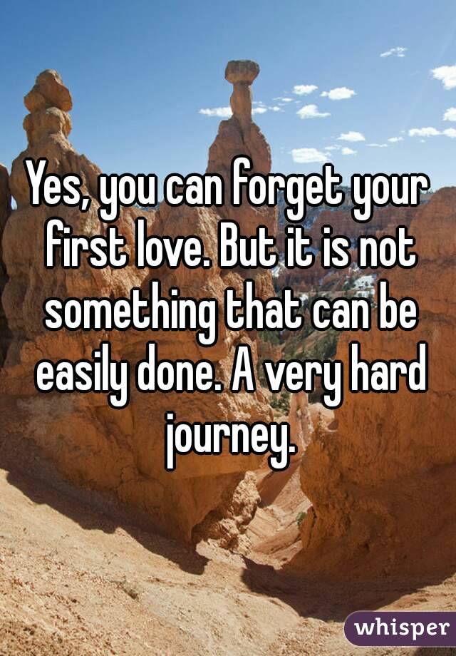Yes, you can forget your first love. But it is not something that can be easily done. A very hard journey.